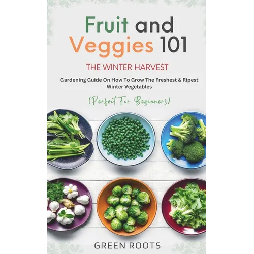 Fruit & Veggies 101 - The Winter Harvest: Gardening Guide on How to Grow the Freshest & Ripest Winter Vegetables (Perfect for Beginners) - Paperback