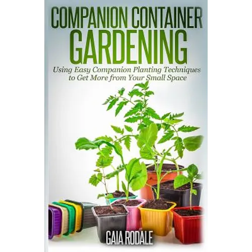 Companion Container Gardening: Using Easy Companion Planting Techniques to Get More from Your Small Space - Paperback