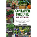 Container Gardening for Beginners: The Ultimate Guide to Growing Vegetables, Herbs, Fruits, Flowers and Edibles in Tubs, Pots, and Other Containers - - Paperback
