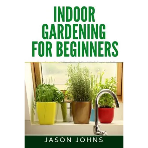 Indoor Gardening For Beginners: The Complete Guide to Growing Herbs, Flowers, Vegetables and Fruits in Your House - Paperback